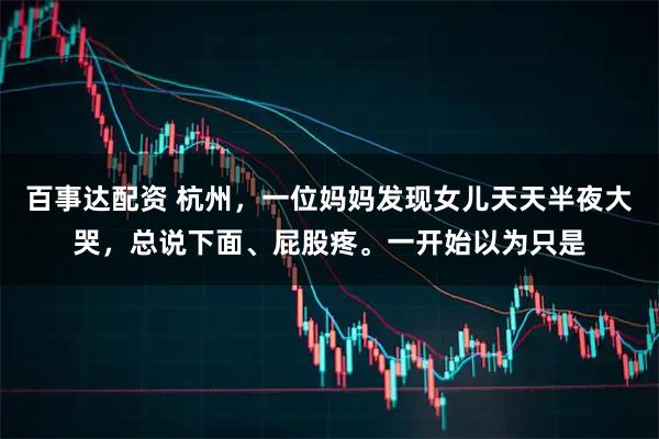百事达配资 杭州，一位妈妈发现女儿天天半夜大哭，总说下面、屁股疼。一开始以为只是