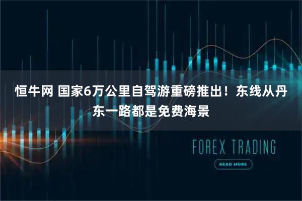 恒牛网 国家6万公里自驾游重磅推出！东线从丹东一路都是免费海景